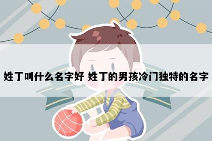 姓丁叫什么名字好 姓丁的男孩冷门独特的名字