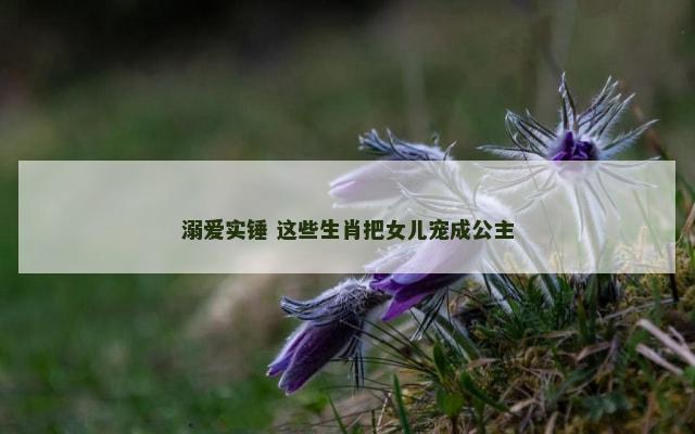 溺爱实锤 这些生肖把女儿宠成公主