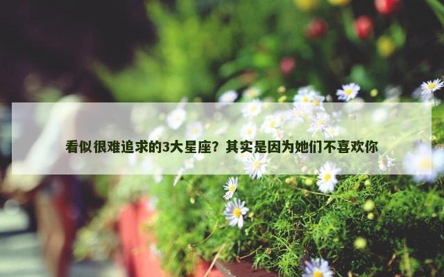 看似很难追求的3大星座？其实是因为她们不喜欢你