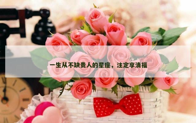 一生从不缺贵人的星座，注定享清福