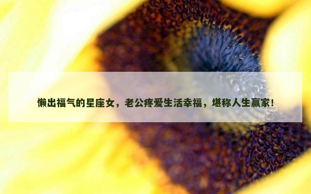 懒出福气的星座女，老公疼爱生活幸福，堪称人生赢家！