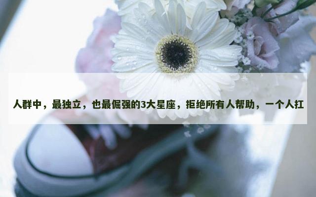 人群中，最独立，也最倔强的3大星座，拒绝所有人帮助，一个人扛