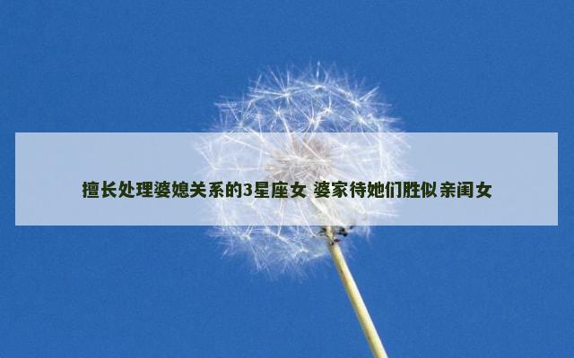 擅长处理婆媳关系的3星座女 婆家待她们胜似亲闺女