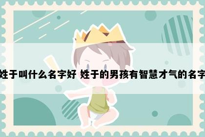 姓于叫什么名字好 姓于的男孩有智慧才气的名字