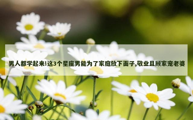 男人都学起来!这3个星座男能为了家庭放下面子,敬业且顾家宠老婆