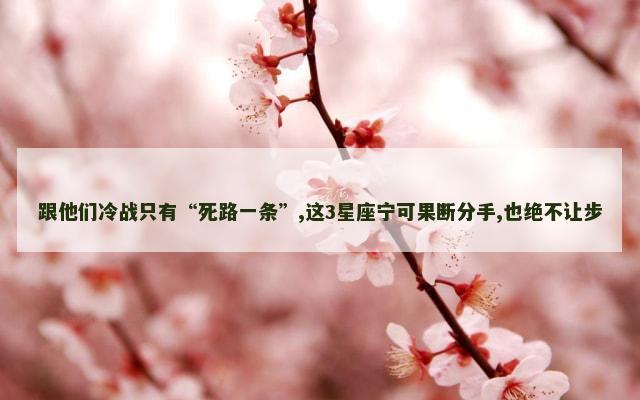 跟他们冷战只有“死路一条”,这3星座宁可果断分手,也绝不让步