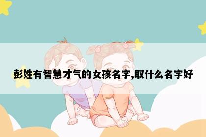 彭姓有智慧才气的女孩名字,取什么名字好