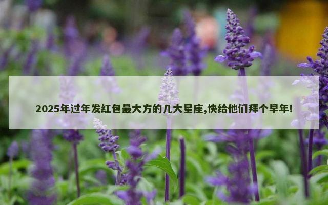 2025年过年发红包最大方的几大星座,快给他们拜个早年!