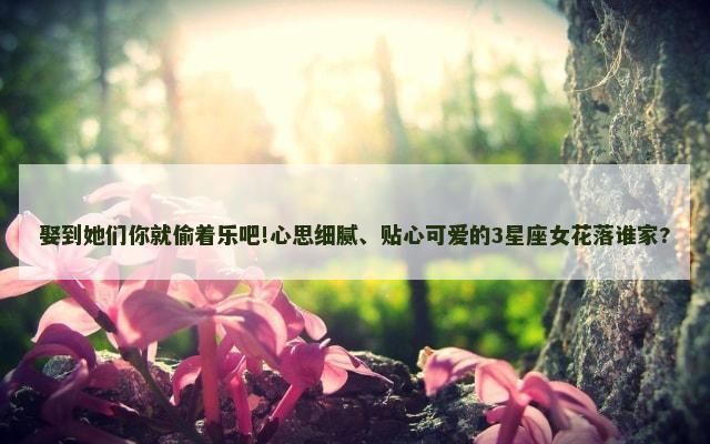 娶到她们你就偷着乐吧!心思细腻、贴心可爱的3星座女花落谁家?