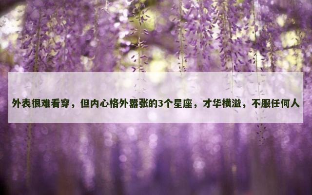 外表很难看穿，但内心格外嚣张的3个星座，才华横溢，不服任何人