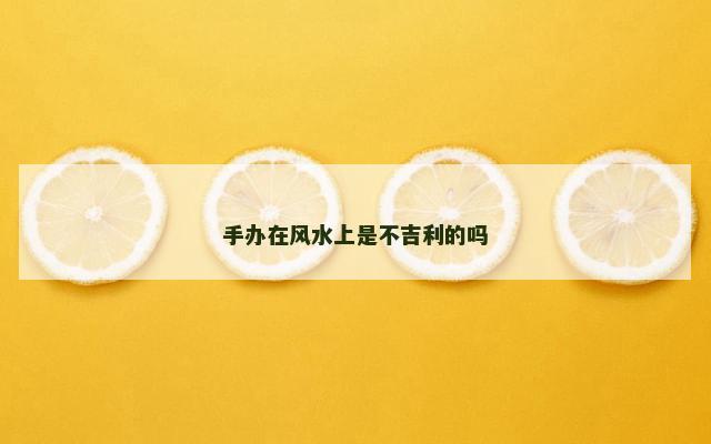 手办在风水上是不吉利的吗