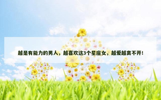 越是有能力的男人，越喜欢这3个星座女，越爱越离不开！
