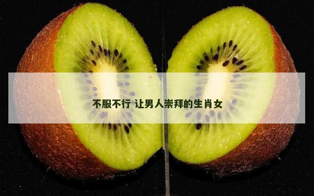 不服不行 让男人崇拜的生肖女