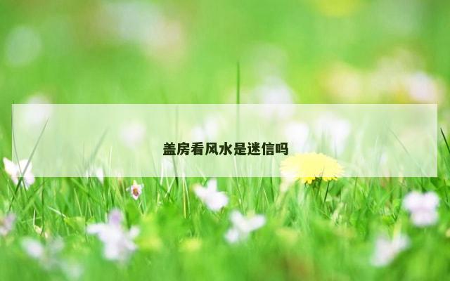 盖房看风水是迷信吗