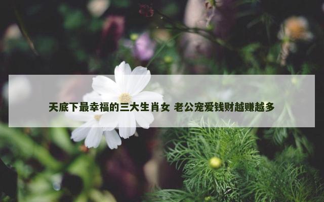 天底下最幸福的三大生肖女 老公宠爱钱财越赚越多