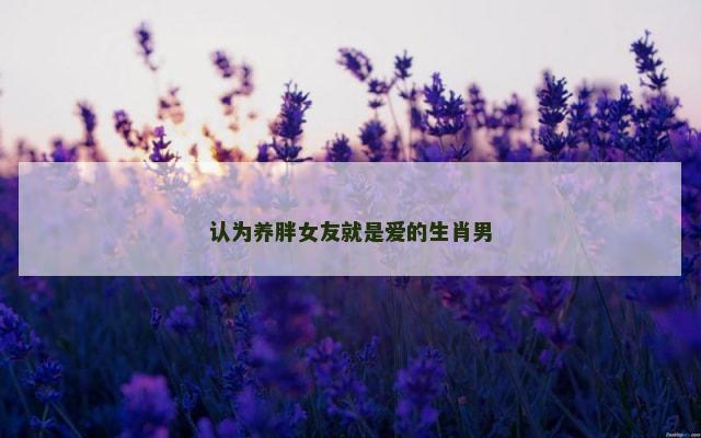 认为养胖女友就是爱的生肖男