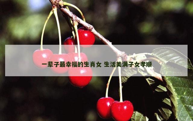 一辈子最幸福的生肖女 生活美满子女孝顺