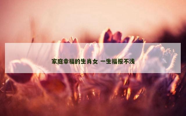 家庭幸福的生肖女 一生福报不浅