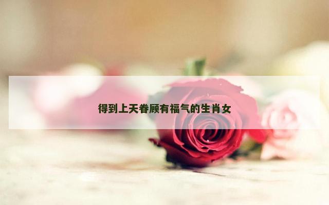 得到上天眷顾有福气的生肖女
