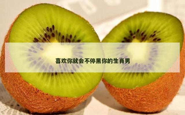 喜欢你就会不停黑你的生肖男