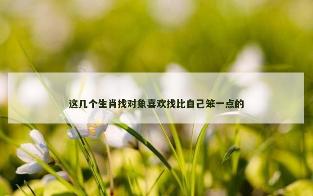 这几个生肖找对象喜欢找比自己笨一点的