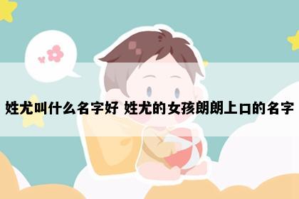 姓尤叫什么名字好 姓尤的女孩朗朗上口的名字