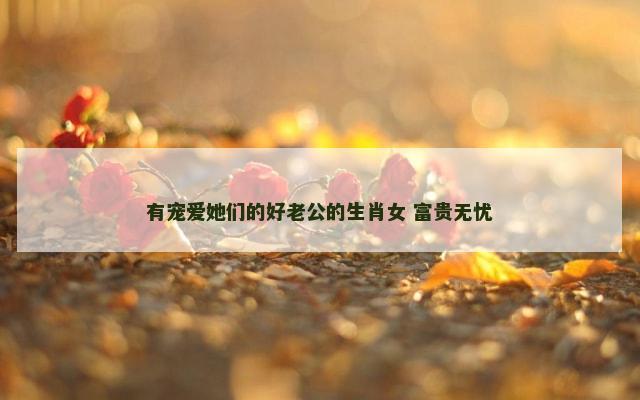 有宠爱她们的好老公的生肖女 富贵无忧