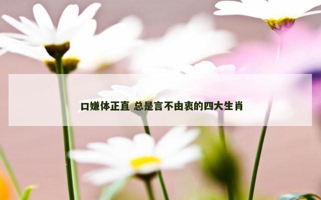 口嫌体正直 总是言不由衷的四大生肖