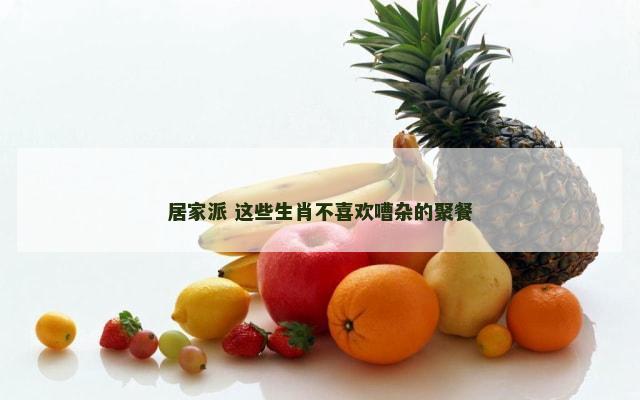 居家派 这些生肖不喜欢嘈杂的聚餐