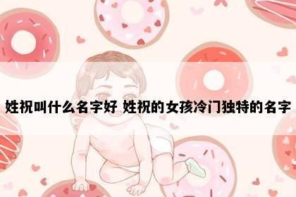 姓祝叫什么名字好 姓祝的女孩冷门独特的名字