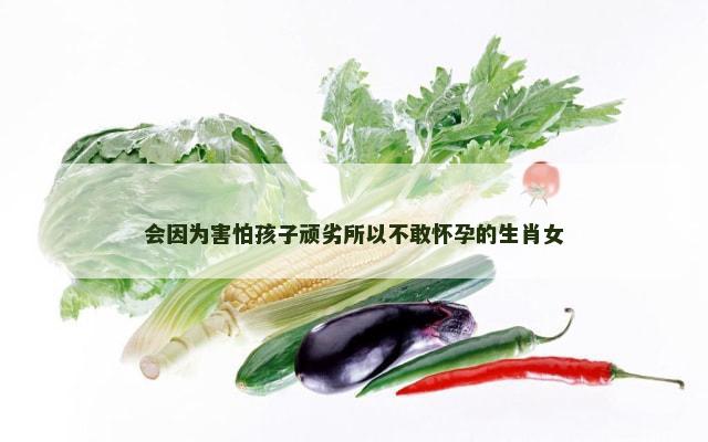 会因为害怕孩子顽劣所以不敢怀孕的生肖女
