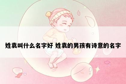 姓袁叫什么名字好 姓袁的男孩有诗意的名字