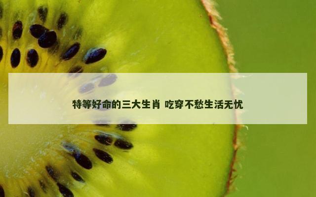 特等好命的三大生肖 吃穿不愁生活无忧
