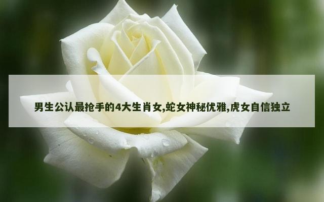 男生公认最抢手的4大生肖女,蛇女神秘优雅,虎女自信独立