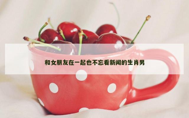 和女朋友在一起也不忘看新闻的生肖男