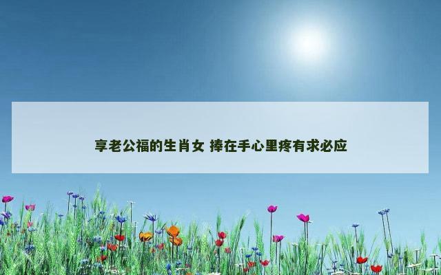 享老公福的生肖女 捧在手心里疼有求必应