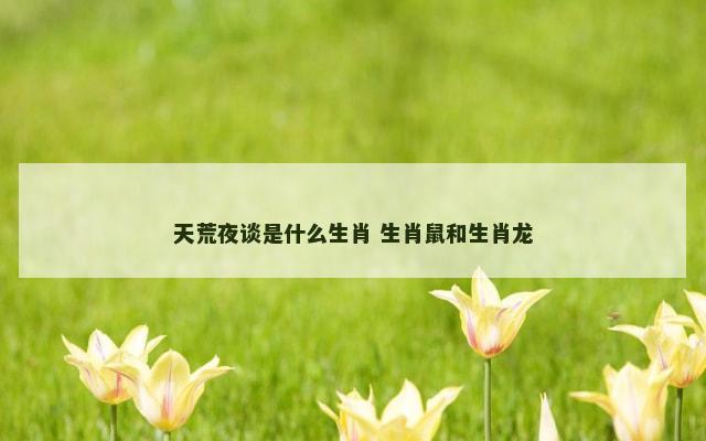 天荒夜谈是什么生肖 生肖鼠和生肖龙