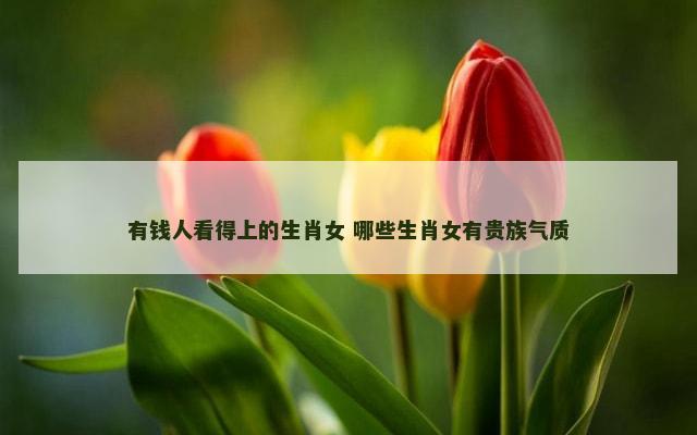 有钱人看得上的生肖女 哪些生肖女有贵族气质