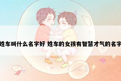 姓车叫什么名字好 姓车的女孩有智慧才气的名字