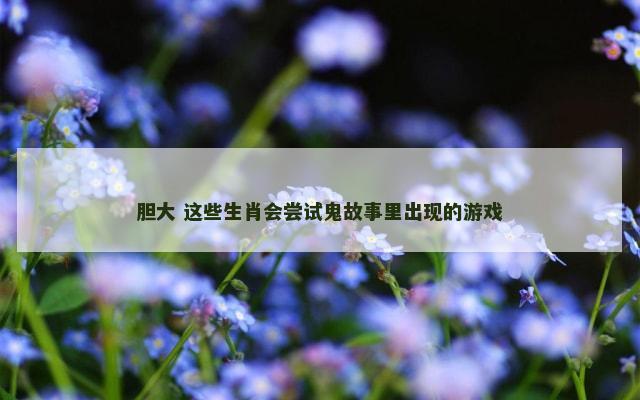胆大 这些生肖会尝试鬼故事里出现的游戏