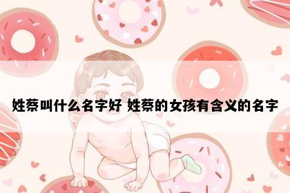 姓蔡叫什么名字好 姓蔡的女孩有含义的名字