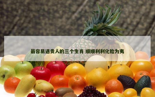 最容易遇贵人的三个生肖 顺顺利利化险为夷