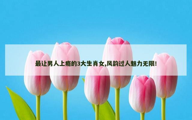 最让男人上瘾的3大生肖女,风韵过人魅力无限！