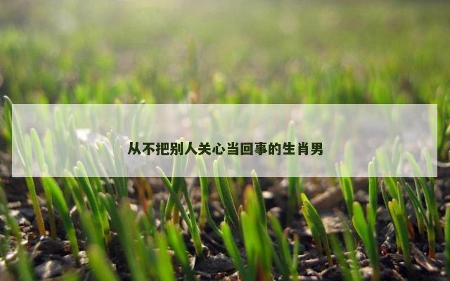 从不把别人关心当回事的生肖男