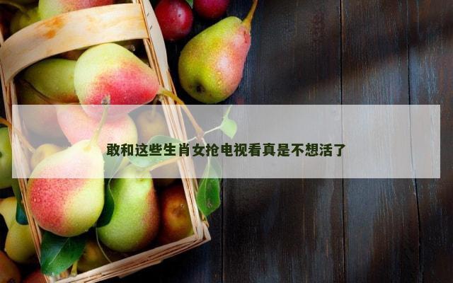 敢和这些生肖女抢电视看真是不想活了