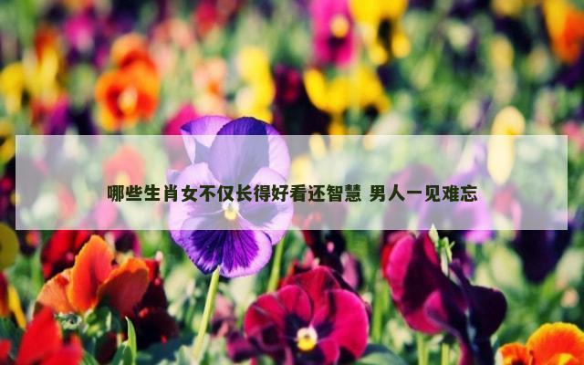 哪些生肖女不仅长得好看还智慧 男人一见难忘