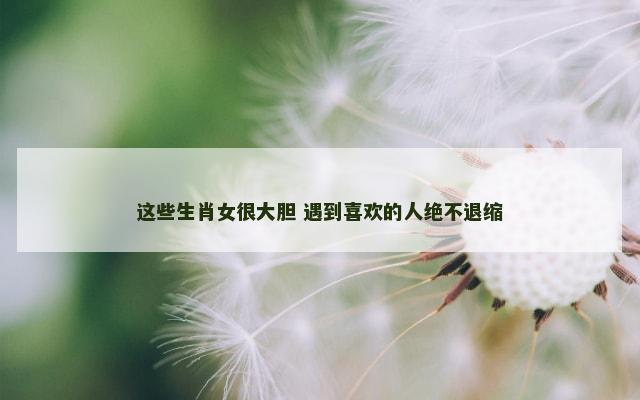 这些生肖女很大胆 遇到喜欢的人绝不退缩