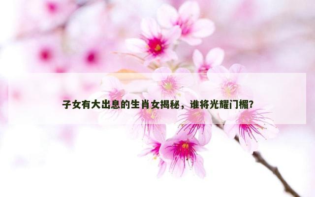 子女有大出息的生肖女揭秘，谁将光耀门楣？