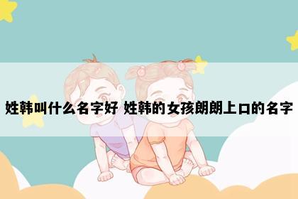 姓韩叫什么名字好 姓韩的女孩朗朗上口的名字