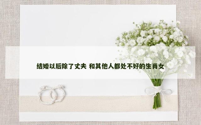 结婚以后除了丈夫 和其他人都处不好的生肖女